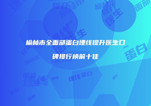 榆林市全面部蛋白埋线提升医生口碑排行榜前十佳