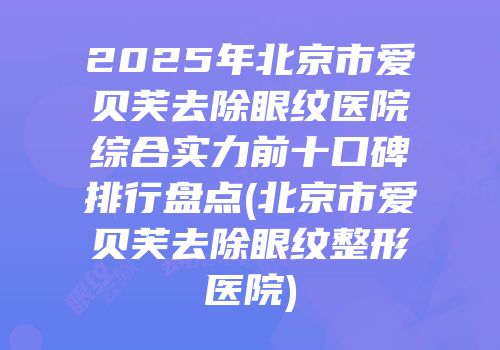 2025年北京市爱贝芙去除眼纹医院综合实力前十口碑排行盘点(北京市爱贝芙去除眼纹整形医院)