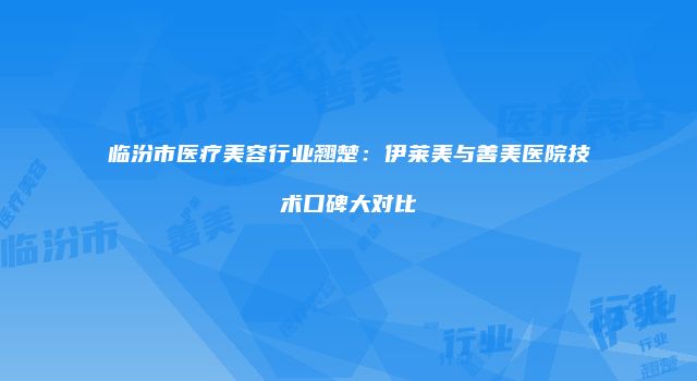 临汾市医疗美容行业翘楚：伊莱美与善美医院技术口碑大对比