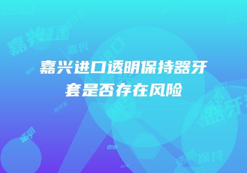 嘉兴进口透明保持器牙套是否存在风险