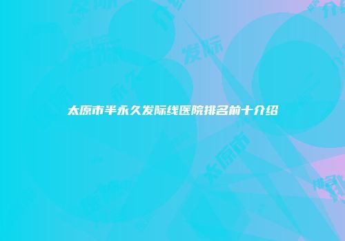 太原市半永久发际线医院排名前十介绍