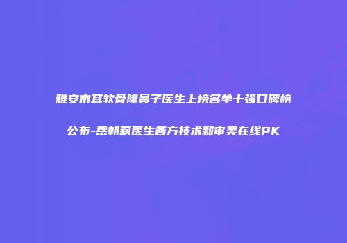 雅安市耳软骨隆鼻子医生上榜名单十强口碑榜公布-岳朝莉医生各方技术和审美在线PK