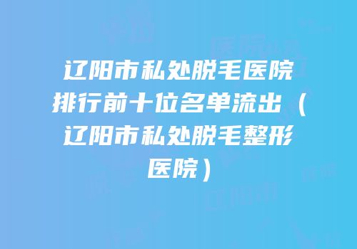辽阳市私处脱毛医院排行前十位名单流出（辽阳市私处脱毛整形医院）