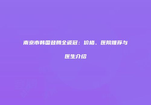 南京市韩国登腾全瓷冠：价格、医院推荐与医生介绍