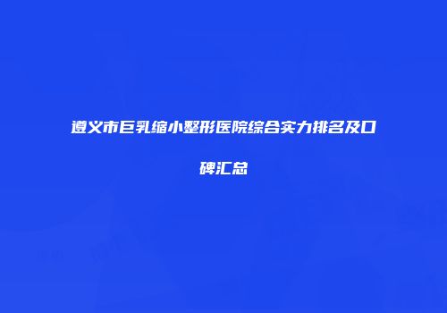 遵义市巨乳缩小整形医院综合实力排名及口碑汇总