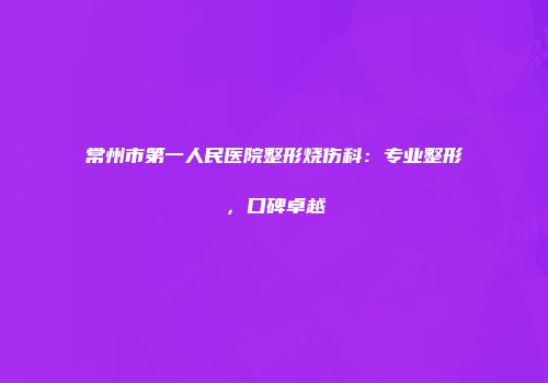 常州市第一人民医院整形烧伤科：专业整形，口碑卓越