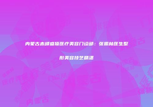 内蒙古赤峰盛禧医疗美容门诊部：张振林医生整形美容技艺精湛