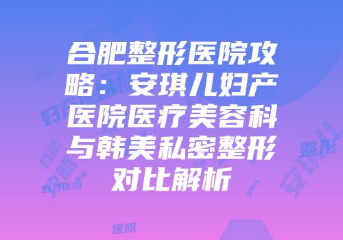 合肥整形医院攻略：安琪儿妇产医院医疗美容科与韩美私密整形对比解析