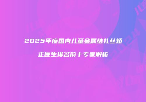 2025年度国内儿童金属结扎丝矫正医生排名前十专家解析