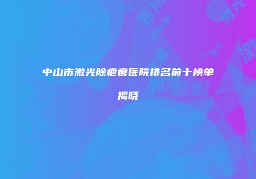 中山市激光除疤痕医院排名前十榜单揭晓