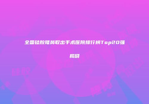 全国硅胶隆鼻取出手术医院排行榜Top20强揭晓