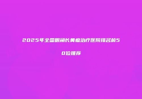 2025年全国眼角长黄瘤治疗医院排名前50位推荐