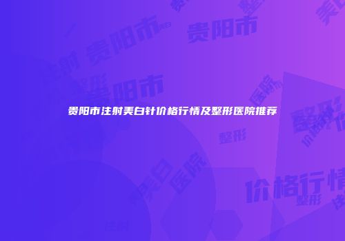 贵阳市注射美白针价格行情及整形医院推荐
