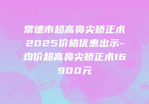 常德市超高鼻尖矫正术2025价格优惠出示-均价超高鼻尖矫正术16900元