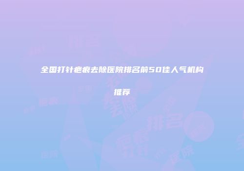 全国打针疤痕去除医院排名前50佳人气机构推荐