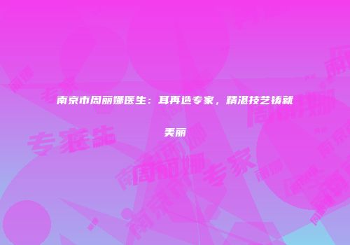 南京市周丽娜医生：耳再造专家，精湛技艺铸就美丽
