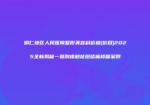 铜仁地区人民医院整形美容科价格(价目)2025全新揭秘一览附皮秒祛斑结痂修复案例