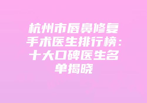 杭州市唇鼻修复手术医生排行榜：十大口碑医生名单揭晓