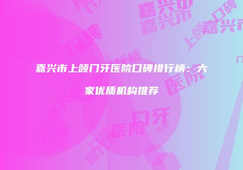 嘉兴市上颌门牙医院口碑排行榜：六家优质机构推荐