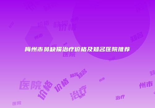 梅州市鼻缺损治疗价格及知名医院推荐