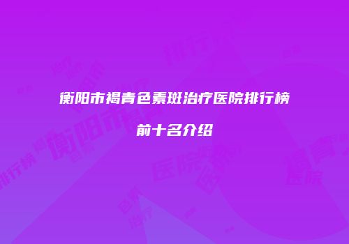 衡阳市褐青色素斑治疗医院排行榜前十名介绍