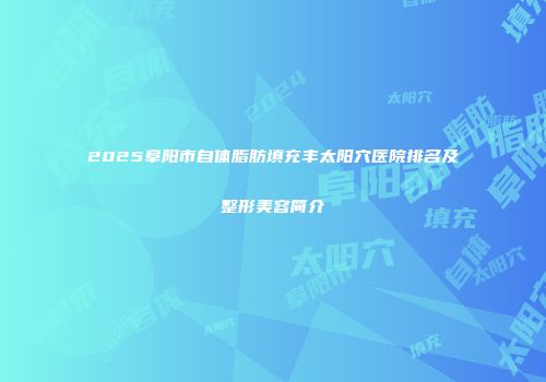 2025阜阳市自体脂肪填充丰太阳穴医院排名及整形美容简介