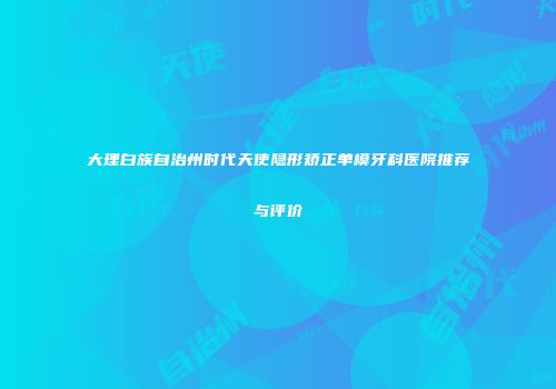 大理白族自治州时代天使隐形矫正单模牙科医院推荐与评价