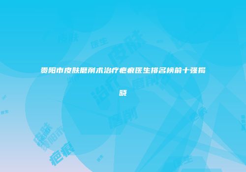 贵阳市皮肤磨削术治疗疤痕医生排名榜前十强揭晓