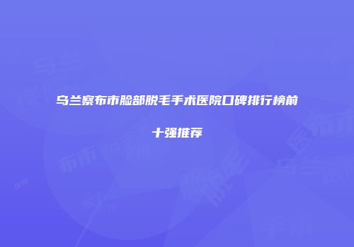 乌兰察布市脸部脱毛手术医院口碑排行榜前十强推荐
