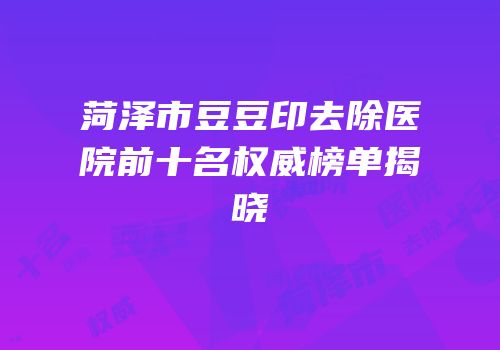 菏泽市豆豆印去除医院前十名权威榜单揭晓