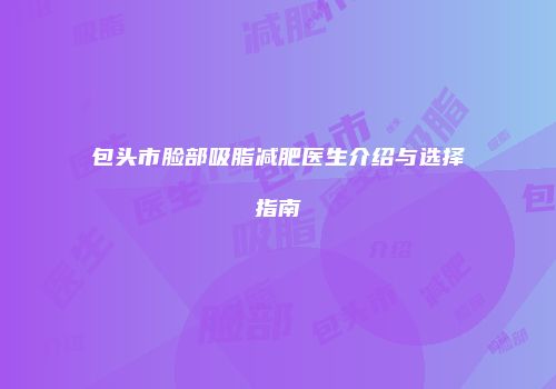 包头市脸部吸脂减肥医生介绍与选择指南