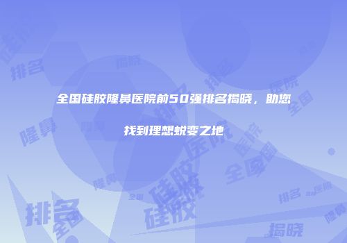 全国硅胶隆鼻医院前50强排名揭晓，助您找到理想蜕变之地