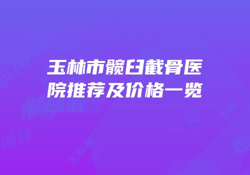 玉林市髋臼截骨医院推荐及价格一览