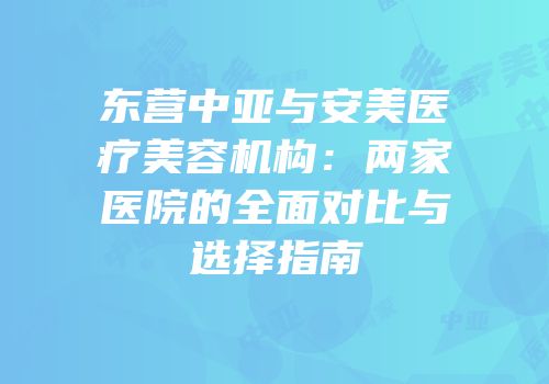 东营中亚与安美医疗美容机构：两家医院的全面对比与选择指南