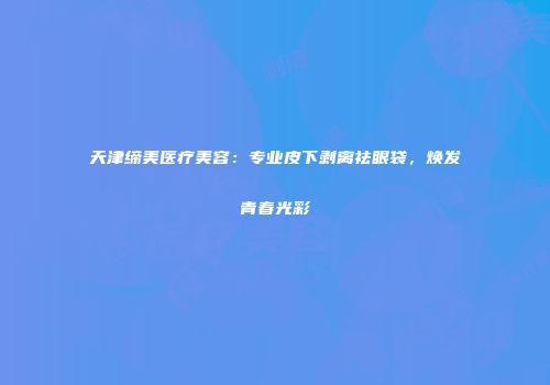 天津缔美医疗美容：专业皮下剥离祛眼袋，焕发青春光彩