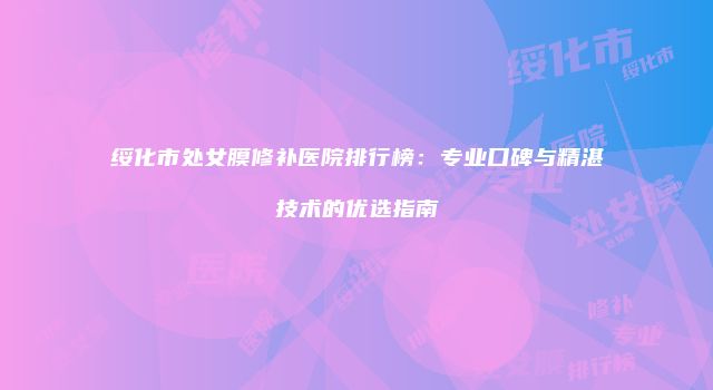 绥化市处女膜修补医院排行榜：专业口碑与精湛技术的优选指南