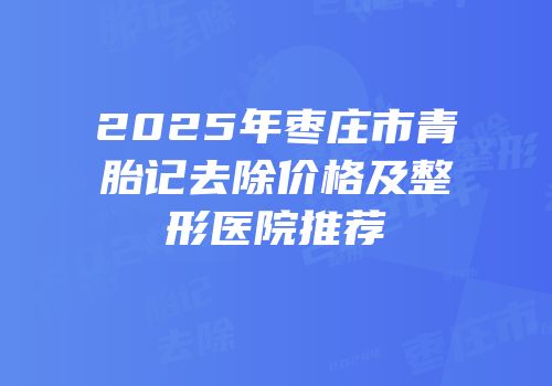 2025年枣庄市青胎记去除价格及整形医院推荐