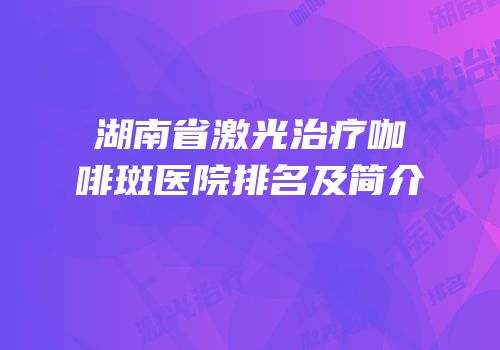 湖南省激光治疗咖啡斑医院排名及简介