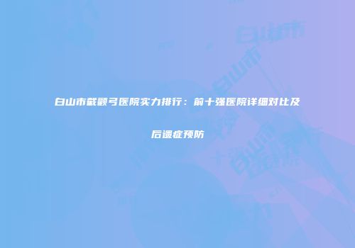 白山市截颧弓医院实力排行：前十强医院详细对比及后遗症预防