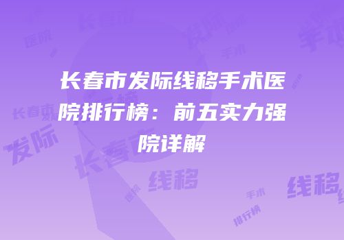 长春市发际线移手术医院排行榜：前五实力强院详解