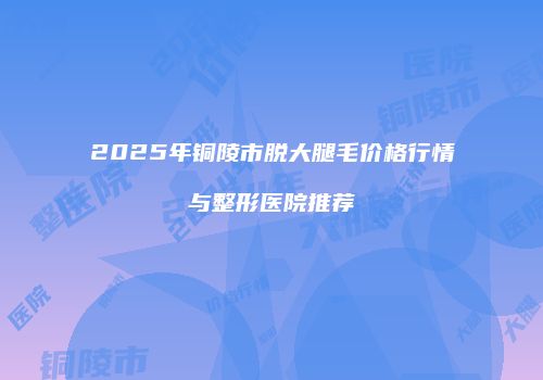 2025年铜陵市脱大腿毛价格行情与整形医院推荐