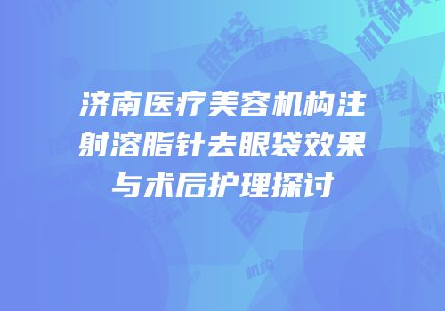 济南医疗美容机构注射溶脂针去眼袋效果与术后护理探讨