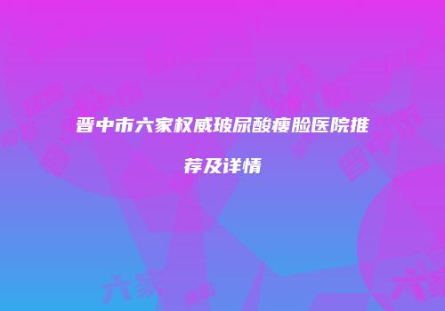 晋中市六家权威玻尿酸瘦脸医院推荐及详情