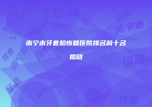 南宁市牙套脸恢复医院排名前十名揭晓