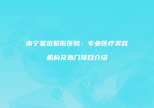 南宁星范整形医院：专业医疗美容机构及热门项目介绍