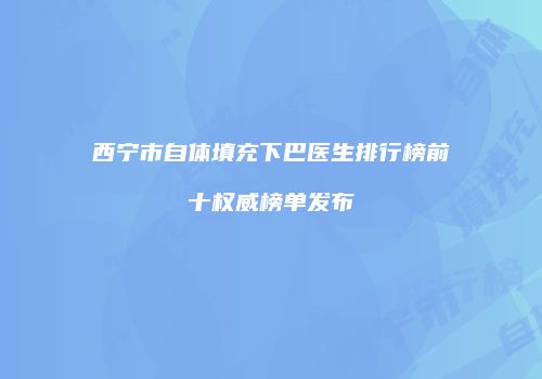 西宁市自体填充下巴医生排行榜前十权威榜单发布