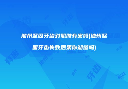 池州坚固牙齿对肌肤有害吗(池州坚固牙齿失败后果你知道吗)