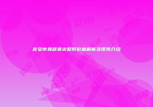 吉安市鼻部鼻尖整形价格解析及医院介绍