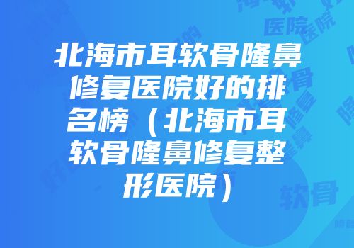 北海市耳软骨隆鼻修复医院好的排名榜（北海市耳软骨隆鼻修复整形医院）