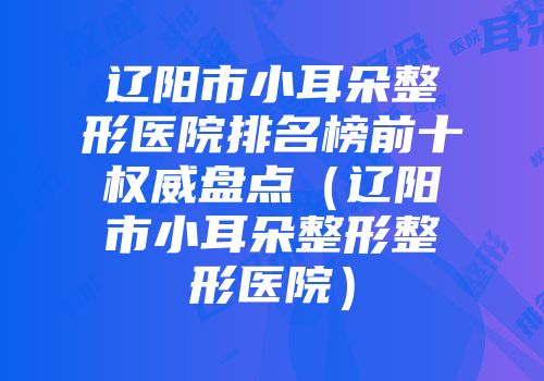 辽阳市小耳朵整形医院排名榜前十权威盘点（辽阳市小耳朵整形整形医院）